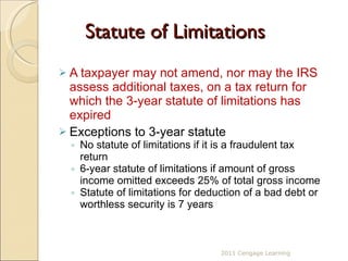 Statute of Limitations A taxpayer may not amend, nor may the IRS assess additional taxes, on a tax return for which the 3-year statute of limitations has expired Exceptions to 3-year statute  No statute of limitations if it is a fraudulent tax return 6-year statute of limitations if amount of gross income omitted exceeds 25% of total gross income Statute of limitations for deduction of a bad debt or worthless security is 7 years 2011 Cengage Learning 