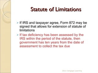 Statute of Limitations If IRS and taxpayer agree, Form 872 may be signed that allows for extension of statute of limitations If tax deficiency has been assessed by the IRS within the period of the statute, then government has ten years from the date of assessment to collect the tax due 2011 Cengage Learning 