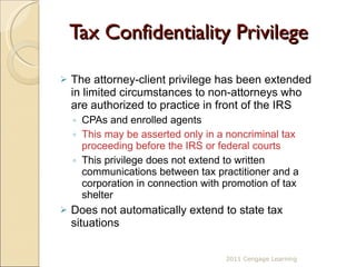 Tax Confidentiality Privilege The attorney-client privilege has been extended in limited circumstances to non-attorneys who are authorized to practice in front of the IRS  CPAs and enrolled agents This may be asserted only in a noncriminal tax proceeding before the IRS or federal courts This privilege does not extend to written communications between tax practitioner and a corporation in connection with promotion of tax shelter Does not automatically extend to state tax situations 2011 Cengage Learning 