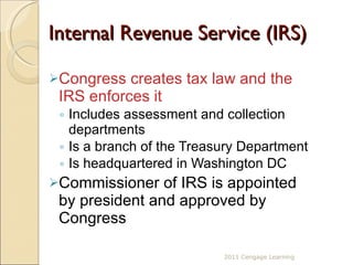 Internal Revenue Service (IRS) Congress creates tax law and the IRS enforces it Includes assessment and collection departments Is a branch of the Treasury Department Is headquartered in Washington DC Commissioner of IRS is appointed by president and approved by Congress 2011 Cengage Learning 