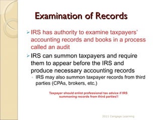 Examination of Records IRS has authority to examine taxpayers’ accounting records and books in a process called an audit IRS can summon taxpayers and require them to appear before the IRS and produce necessary accounting records IRS may also summon taxpayer records from third parties (CPAs, brokers, etc.) Taxpayer should enlist professional tax advice if IRS  summoning records from third parties!! 2011 Cengage Learning 