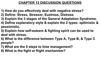 CHAPTER 12 DISCUSSION QUESTIONS 1) How do you effectively deal with negative stress? 2) Define: Stress, Stressor, Eustress, Distress 3) Explain the 3 stages of the General Adaptation Syndrome. 4) Define explanatory style & explain the 2 types: optimistic & pessimistic. 5) Explain how self-esteem & fighting spirit can be used to deal with stress.  6) What is the difference between Type A, Type B, & Type C people? 7) What are the 5 steps to time management? 8) What is the fight or flight mechanism? 