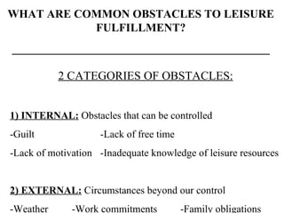 WHAT ARE COMMON OBSTACLES TO LEISURE FULFILLMENT? _____________________________________________ 2 CATEGORIES OF OBSTACLES: 1) INTERNAL:  Obstacles that can be controlled -Guilt   -Lack of free time -Lack of motivation   -Inadequate knowledge of leisure resources 2) EXTERNAL:  Circumstances beyond our control -Weather   -Work commitments -Family obligations 