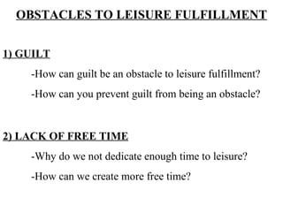 OBSTACLES TO LEISURE FULFILLMENT 1) GUILT -How can guilt be an obstacle to leisure fulfillment? -How can you prevent guilt from being an obstacle? 2) LACK OF FREE TIME -Why do we not dedicate enough time to leisure? -How can we create more free time? 