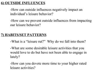 6) OUTSIDE INFLUENCES -How can outside influences negatively impact an  individual’s leisure behavior? -How can we prevent outside influences from impacting  our leisure behavior? 7) HABITS/SET PATTERNS -What is a “leisure rut?”  Why do we fall into them? -What are some desirable leisure activities that you  would love to do but have not been able to engage in  lately? -How can you devote more time to your higher rated  leisure activities? 