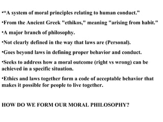 “ A system of moral principles relating to human conduct.”  From the Ancient Greek "ethikos," meaning "arising from habit." A major branch of philosophy. Not clearly defined in the way that laws are (Personal). Goes beyond laws in defining proper behavior and conduct. Seeks to address how a moral outcome (right vs wrong) can be achieved in a specific situation.  Ethics and laws together form a code of acceptable behavior that makes it possible for people to live together. HOW DO WE FORM OUR MORAL PHILOSOPHY? 