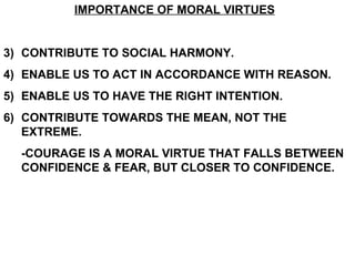 IMPORTANCE OF MORAL VIRTUES CONTRIBUTE TO SOCIAL HARMONY. ENABLE US TO ACT IN ACCORDANCE WITH REASON. ENABLE US TO HAVE THE RIGHT INTENTION. CONTRIBUTE TOWARDS THE MEAN, NOT THE EXTREME. -COURAGE IS A MORAL VIRTUE THAT FALLS BETWEEN CONFIDENCE & FEAR, BUT CLOSER TO CONFIDENCE.   