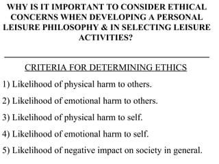 WHY IS IT IMPORTANT TO CONSIDER ETHICAL CONCERNS WHEN DEVELOPING A PERSONAL LEISURE PHILOSOPHY & IN SELECTING LEISURE ACTIVITIES?  ________________________________________________ CRITERIA FOR DETERMINING ETHICS 1) Likelihood of physical harm to others. 2) Likelihood of emotional harm to others. 3) Likelihood of physical harm to self. 4) Likelihood of emotional harm to self. 5) Likelihood of negative impact on society in general.   