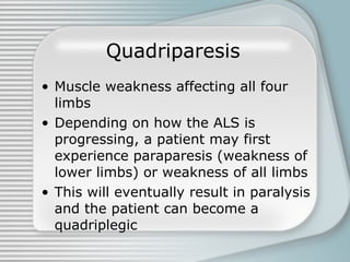 Quadriparesis   Muscle weakness affecting all four limbs Depending on how the ALS is progressing, a patient may first experience paraparesis (weakness of lower limbs) or weakness of all limbs This will eventually result in paralysis and the patient can become a quadriplegic  