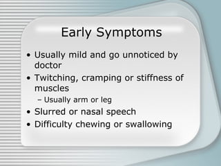 Early Symptoms Usually mild and go unnoticed by doctor Twitching, cramping or stiffness of muscles Usually arm or leg Slurred or nasal speech  Difficulty chewing or swallowing 
