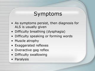 Symptoms As symptoms persist, then diagnosis for ALS is usually given Difficulty breathing (dysphagia)  Difficulty speaking or forming words Muscle atrophy Exaggerated reflexes Overactive gag reflex Difficulty swallowing Paralysis  