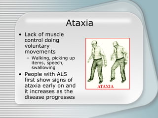 Ataxia Lack of muscle control doing voluntary movements Walking, picking up items, speech, swallowing People with ALS first show signs of ataxia early on and it increases as the disease progresses 