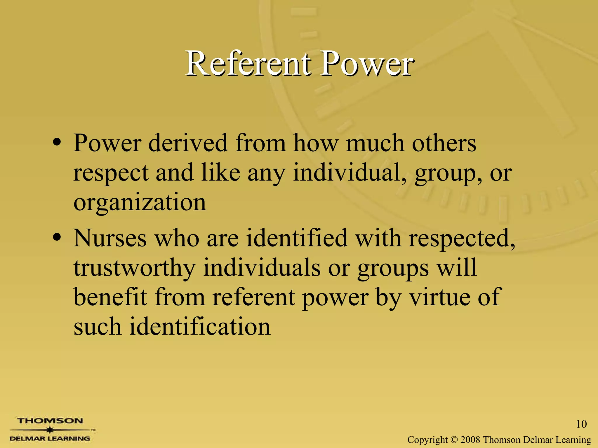 Referent Power Power derived from how much others respect and like any individual, group, or organization Nurses who are identified with respected, trustworthy individuals or groups will benefit from referent power by virtue of such identification 