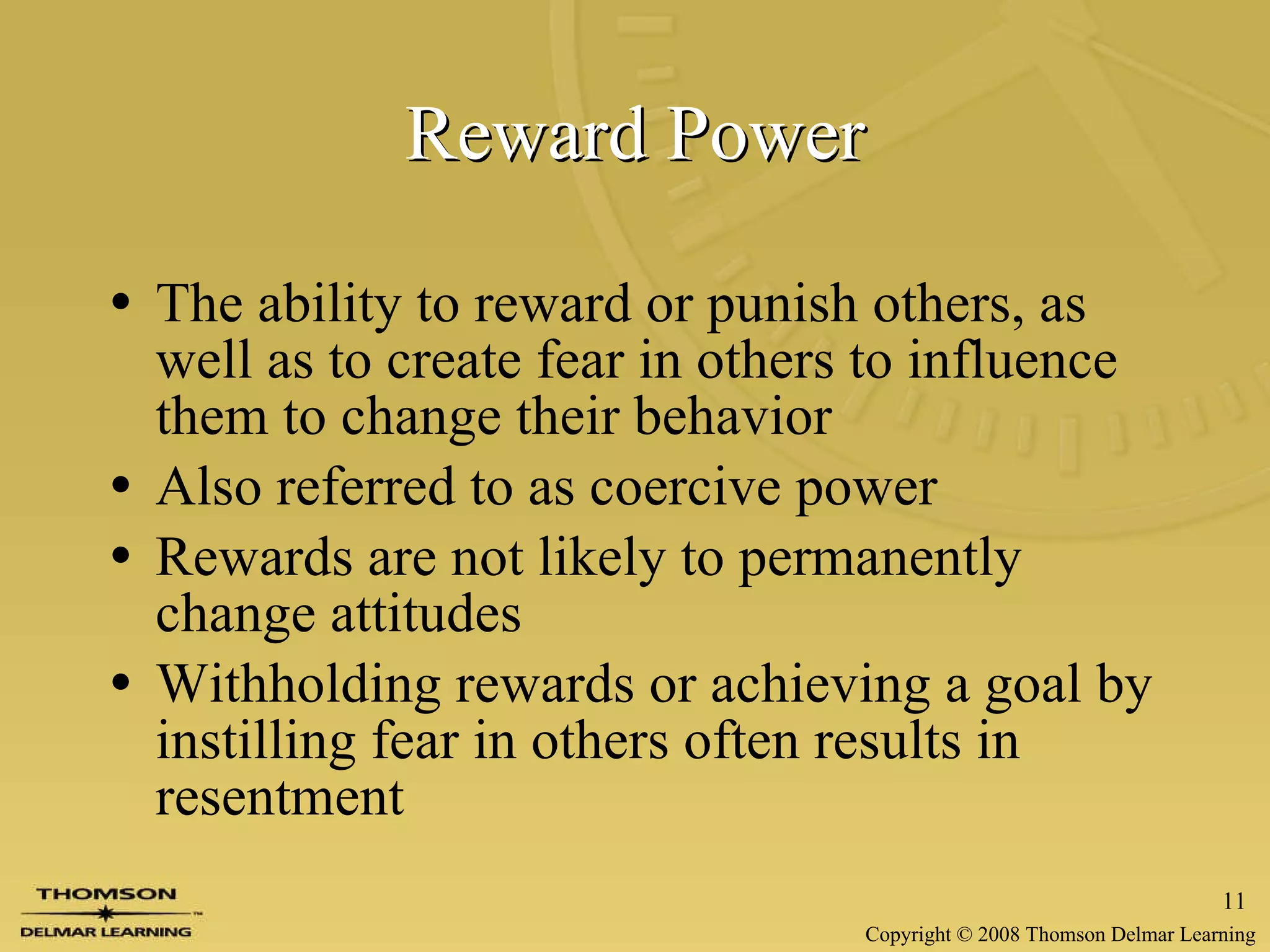 Reward Power The ability to reward or punish others, as well as to create fear in others to influence them to change their behavior Also referred to as coercive power Rewards are not likely to permanently change attitudes Withholding rewards or achieving a goal by instilling fear in others often results in resentment 