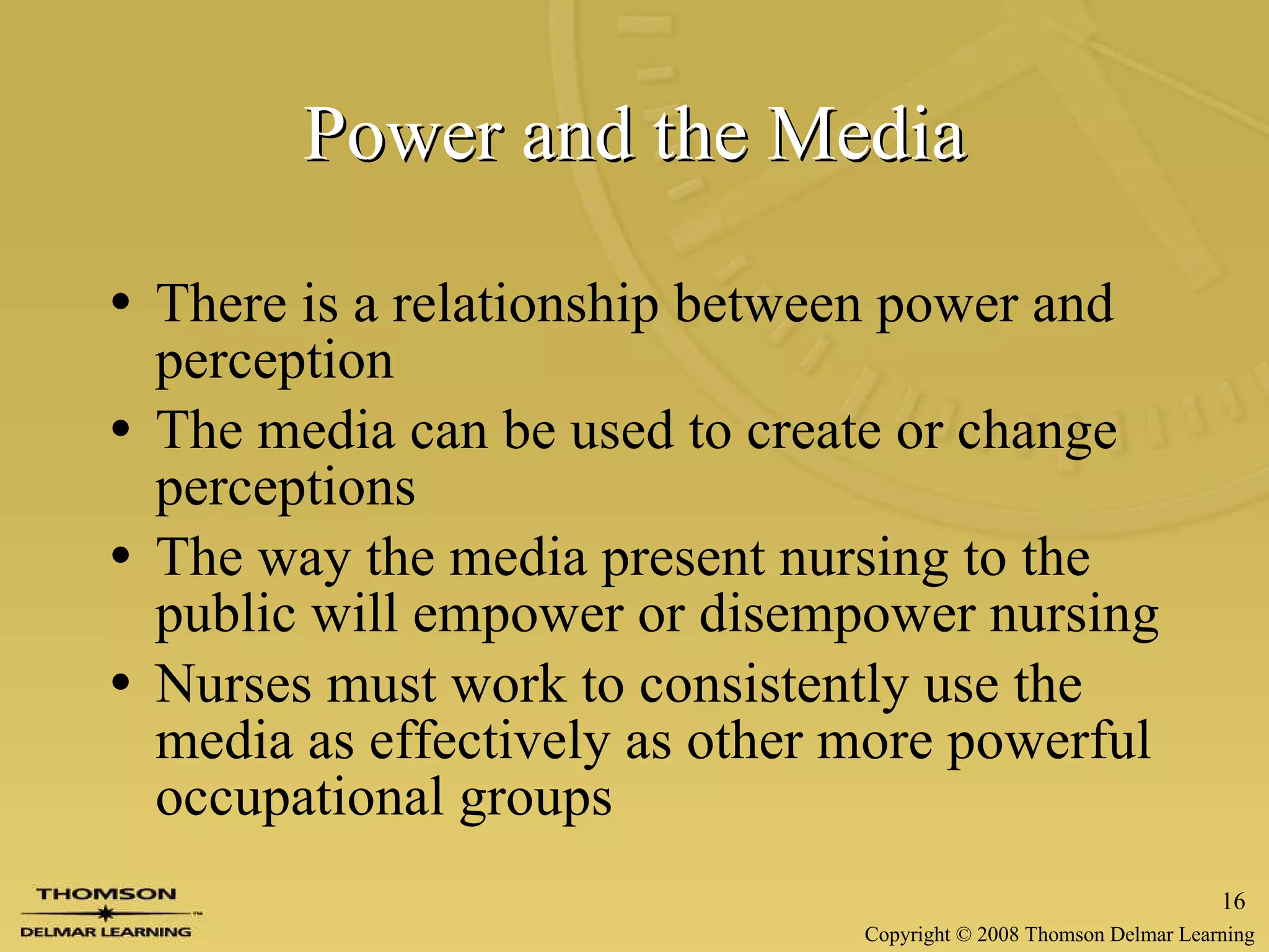 Power and the Media There is a relationship between power and perception The media can be used to create or change perceptions The way the media present nursing to the public will empower or disempower nursing Nurses must work to consistently use the media as effectively as other more powerful occupational groups 