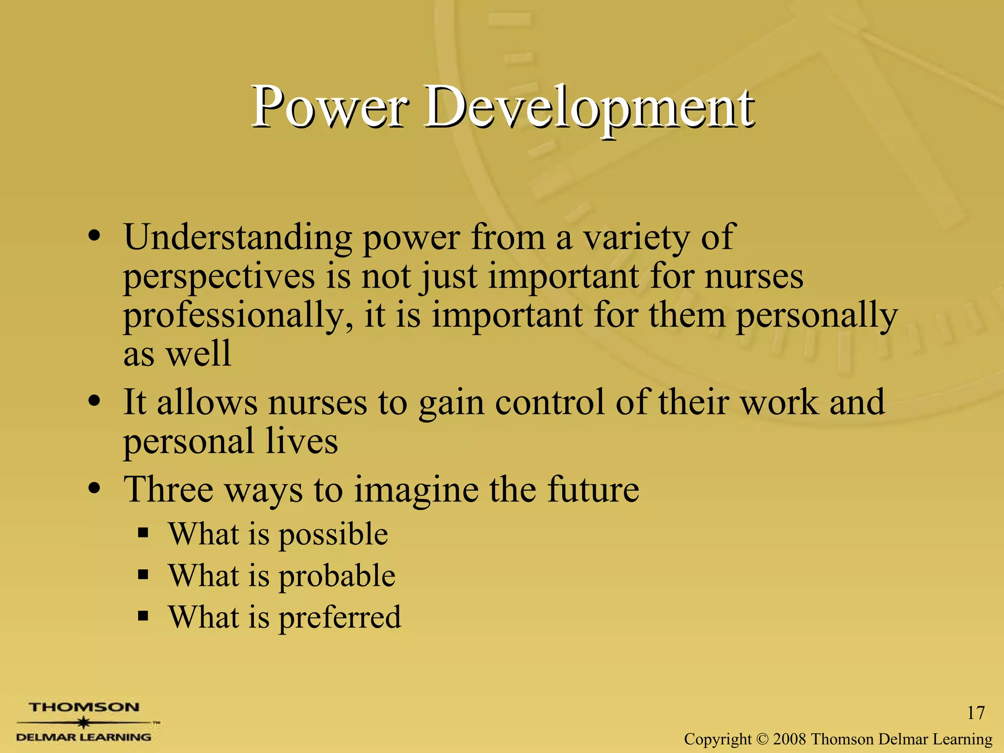 Power Development Understanding power from a variety of perspectives is not just important for nurses professionally, it is important for them personally as well It allows nurses to gain control of their work and personal lives Three ways to imagine the future What is possible What is probable What is preferred 