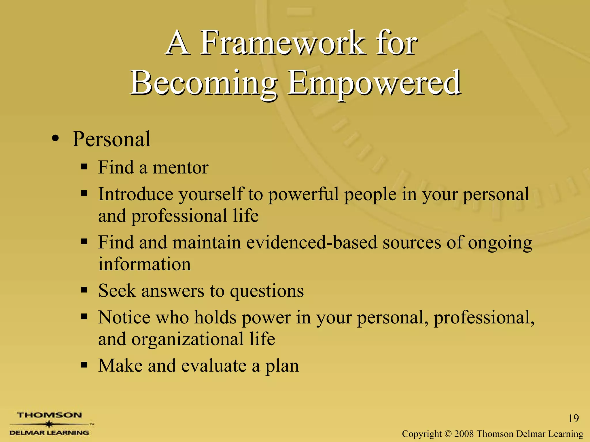 A Framework for  Becoming Empowered Personal Find a mentor Introduce yourself to powerful people in your personal and professional life Find and maintain evidenced-based sources of ongoing information Seek answers to questions Notice who holds power in your personal, professional, and organizational life Make and evaluate a plan 
