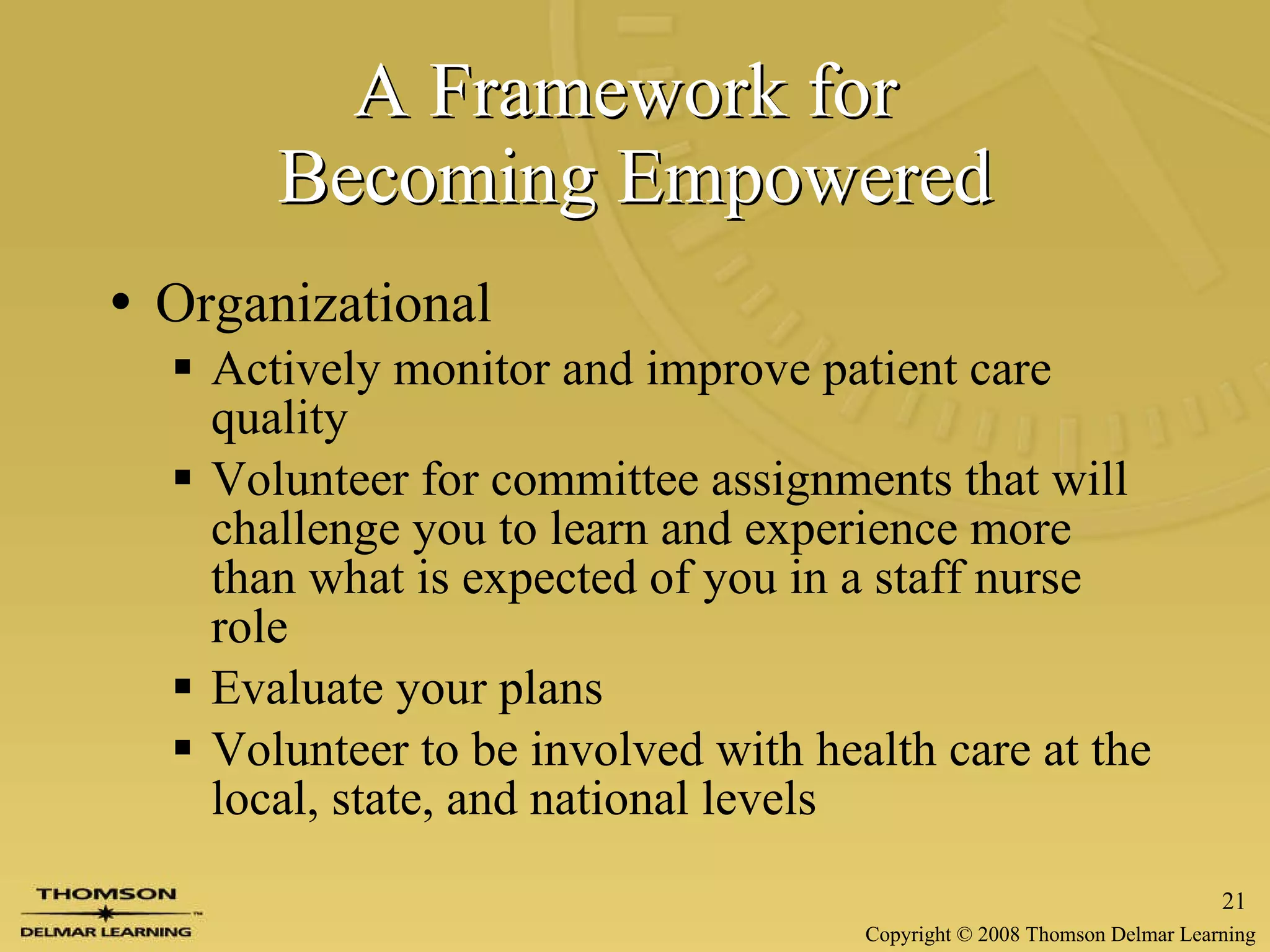 A Framework for  Becoming Empowered Organizational Actively monitor and improve patient care quality Volunteer for committee assignments that will challenge you to learn and experience more than what is expected of you in a staff nurse role Evaluate your plans Volunteer to be involved with health care at the local, state, and national levels 