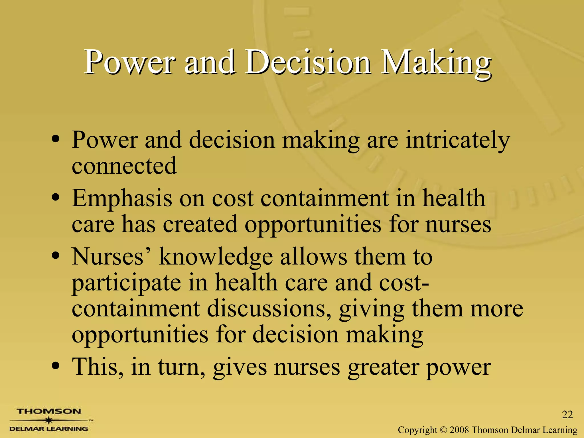 Power and Decision Making   Power and decision making are intricately connected Emphasis on cost containment in health care has created opportunities for nurses Nurses’ knowledge allows them to participate in health care and cost-containment discussions, giving them more opportunities for decision making This, in turn, gives nurses greater power   