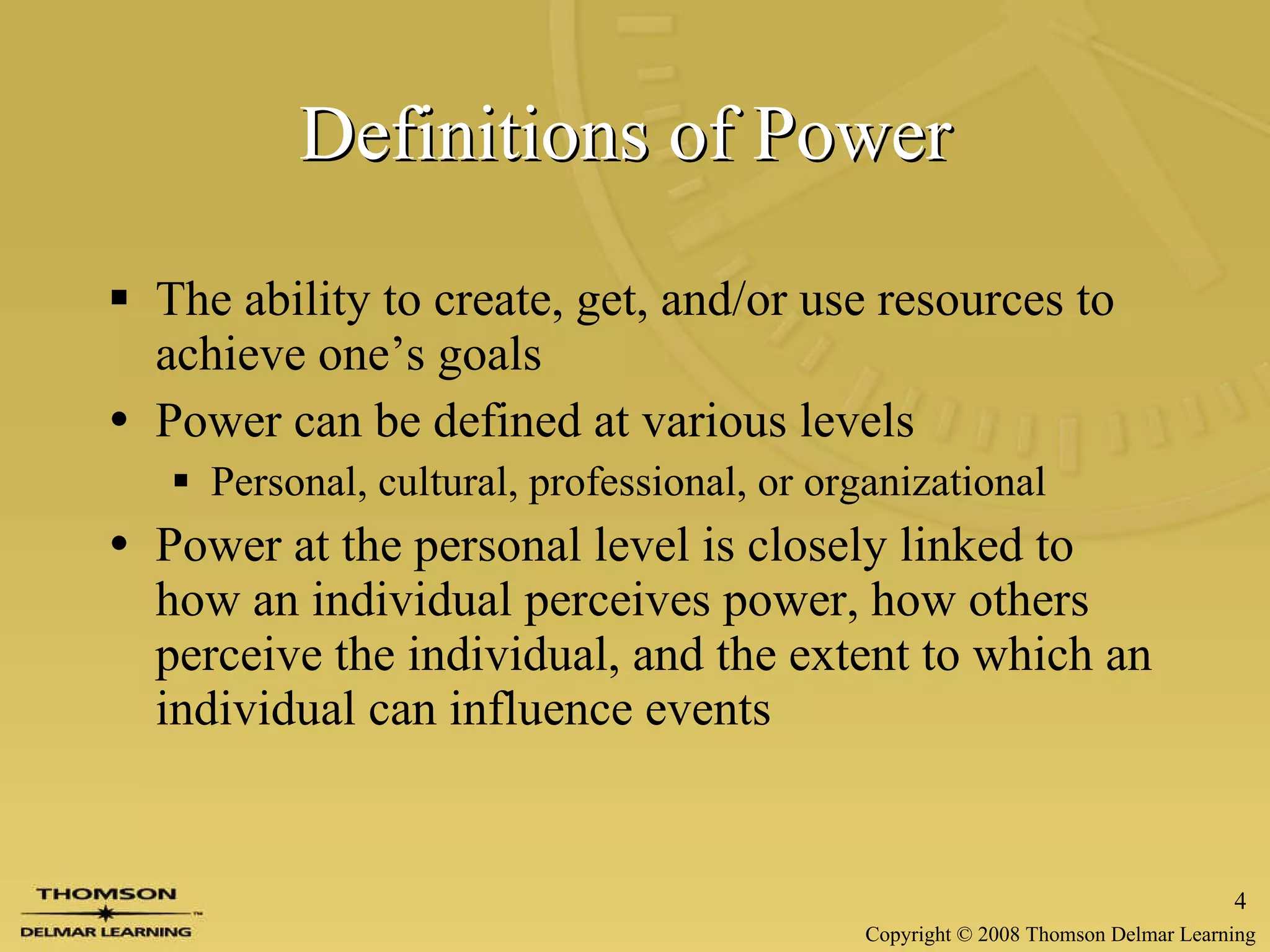 Definitions of Power   The ability to create, get, and/or use resources to achieve one’s goals  Power can be defined at   various levels Personal, cultural, professional, or organizational Power at the personal  level is closely linked to how an individual perceives power, how others perceive the individual, and the extent to which an individual can influence events 