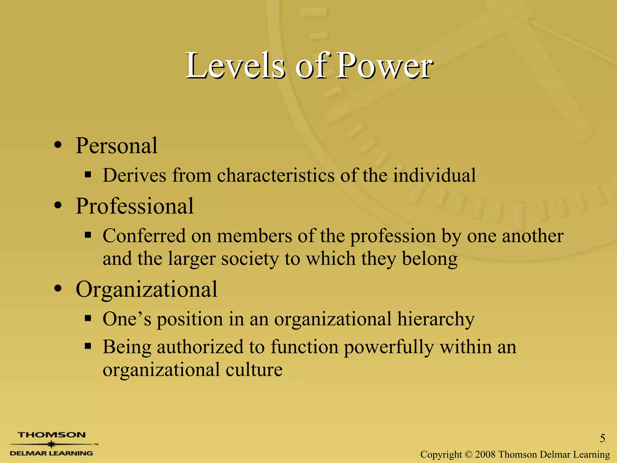 Levels of Power Personal Derives from characteristics of the individual Professional Conferred on members of the profession by one another and the larger society to which they belong Organizational One’s position in an organizational hierarchy Being authorized to function powerfully within an organizational culture 