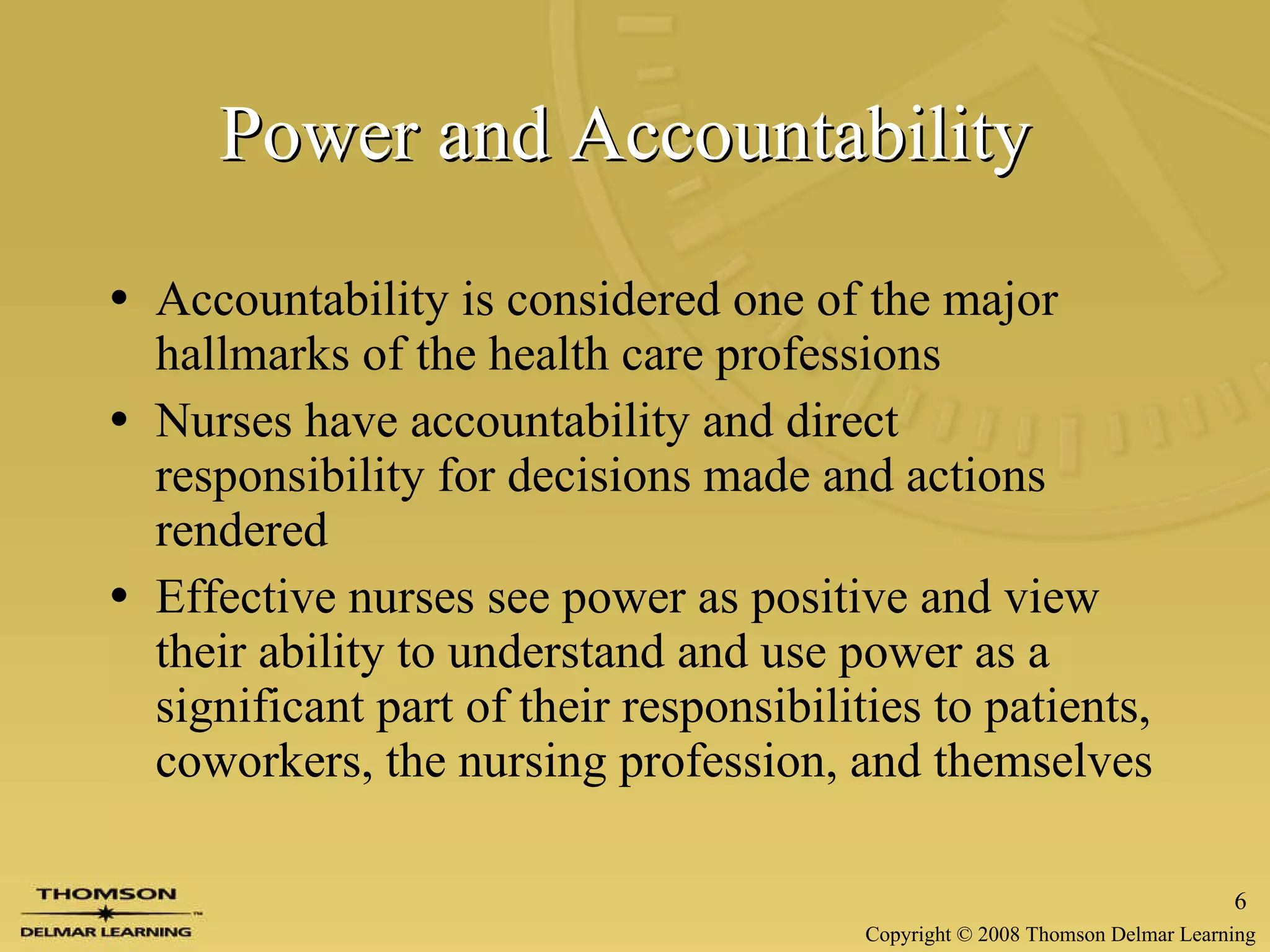 Power and Accountability   Accountability is considered one of the major hallmarks of the health care professions Nurses have accountability and direct responsibility for decisions made and actions rendered Effective nurses see power as positive and view their ability to understand and use power as a significant part of their responsibilities to patients, coworkers, the nursing profession, and themselves 