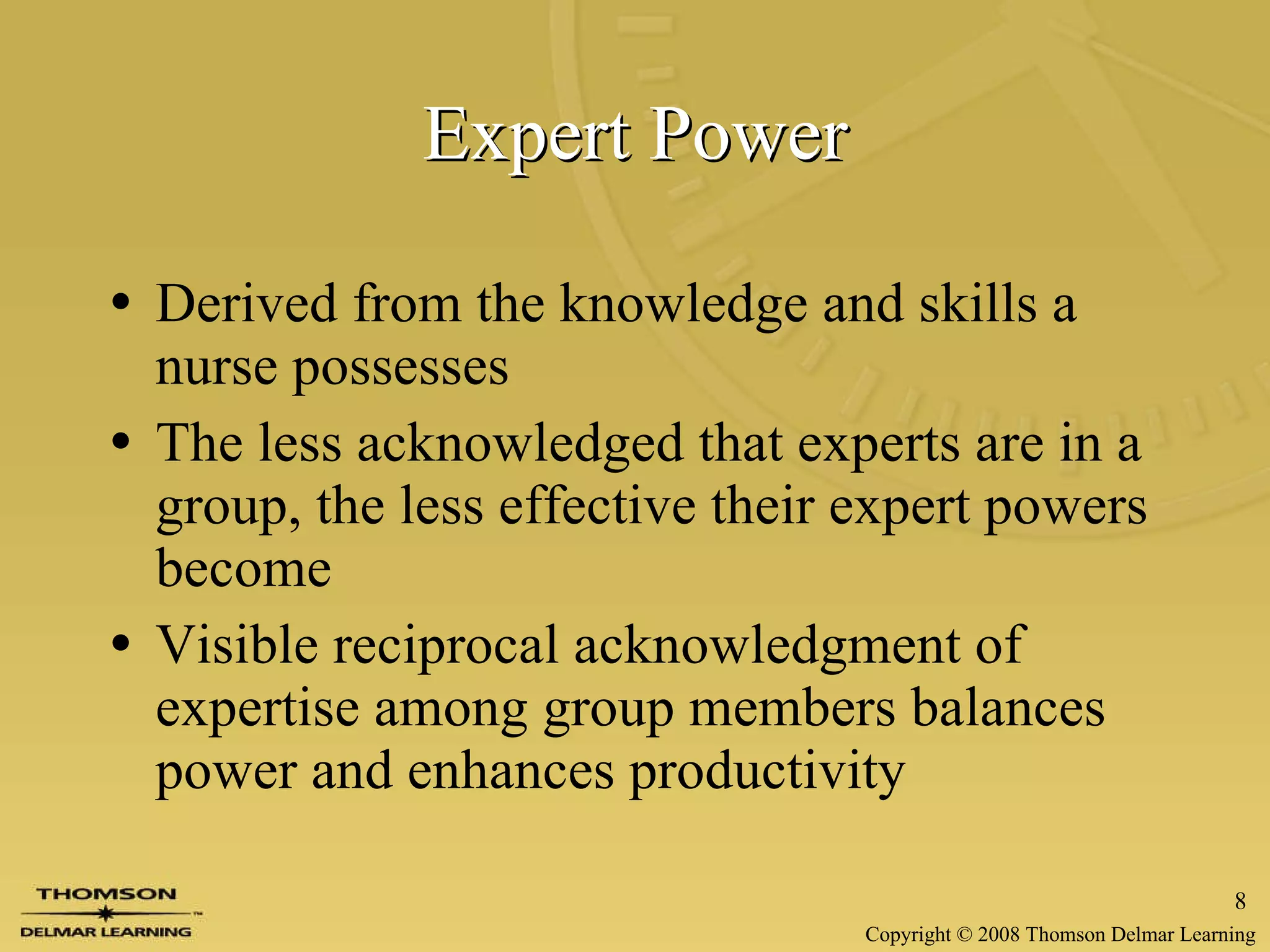 Expert Power Derived from the knowledge and skills a nurse possesses The less acknowledged that experts are in a group, the less effective their expert powers become Visible reciprocal acknowledgment of expertise among group members balances power and enhances productivity 