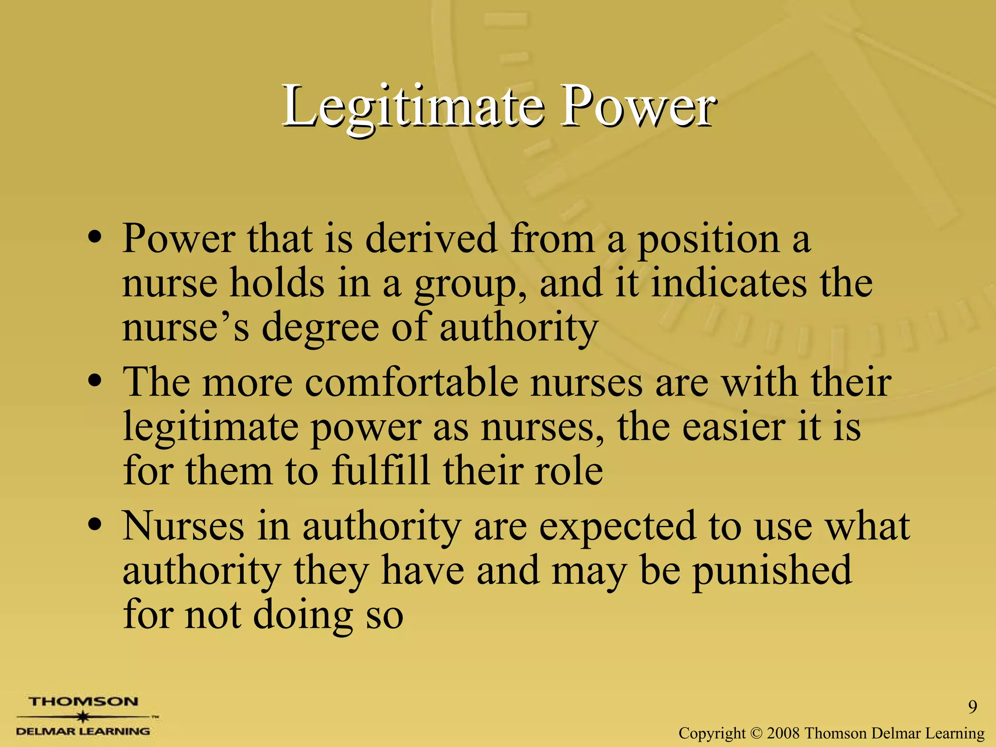 Legitimate Power Power that is derived from a position a nurse holds in a group, and it indicates the nurse’s degree of authority The more comfortable nurses are with their legitimate power as nurses, the easier it is for them to fulfill their role Nurses in authority are expected to use what authority they have and may be punished for not doing so 