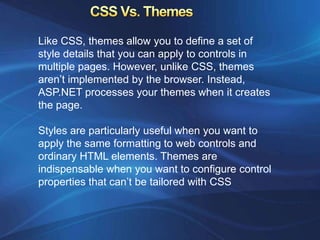 Like CSS, themes allow you to define a set of
style details that you can apply to controls in
multiple pages. However, unlike CSS, themes
aren’t implemented by the browser. Instead,
ASP.NET processes your themes when it creates
the page.

Styles are particularly useful when you want to
apply the same formatting to web controls and
ordinary HTML elements. Themes are
indispensable when you want to configure control
properties that can’t be tailored with CSS
 
