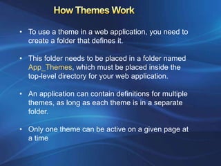 • To use a theme in a web application, you need to
  create a folder that defines it.

• This folder needs to be placed in a folder named
  App_Themes, which must be placed inside the
  top-level directory for your web application.

• An application can contain definitions for multiple
  themes, as long as each theme is in a separate
  folder.

• Only one theme can be active on a given page at
  a time
 