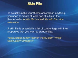 To actually make your theme accomplish anything,
you need to create at least one skin file in the
theme folder. A skin file is a text file with the .skin
extension.

A skin file is essentially a list of control tags with their
properties that you want to standardize.

<asp:ListBox runat="server" ForeColor="White"
BackColor="Orange"/>
 