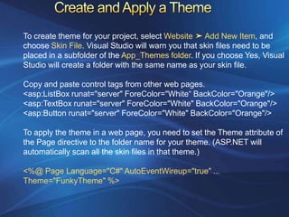 To create theme for your project, select Website ➤ Add New Item, and
choose Skin File. Visual Studio will warn you that skin files need to be
placed in a subfolder of the App_Themes folder. If you choose Yes, Visual
Studio will create a folder with the same name as your skin file.

Copy and paste control tags from other web pages.
<asp:ListBox runat="server" ForeColor="White“ BackColor="Orange"/>
<asp:TextBox runat="server" ForeColor="White" BackColor="Orange"/>
<asp:Button runat="server" ForeColor="White" BackColor="Orange"/>

To apply the theme in a web page, you need to set the Theme attribute of
the Page directive to the folder name for your theme. (ASP.NET will
automatically scan all the skin files in that theme.)

<%@ Page Language="C#" AutoEventWireup="true" ...
Theme="FunkyTheme" %>
 