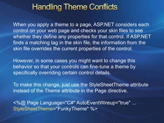When you apply a theme to a page, ASP.NET considers each
control on your web page and checks your skin files to see
whether they define any properties for that control. If ASP.NET
finds a matching tag in the skin file, the information from the
skin file overrides the current properties of the control.

However, in some cases you might want to change this
behavior so that your controls can fine-tune a theme by
specifically overriding certain control details.

To make this change, just use the StyleSheetTheme attribute
instead of the Theme attribute in the Page directive.

<%@ Page Language="C#" AutoEventWireup="true" ...
StyleSheetTheme="FunkyTheme" %>
 