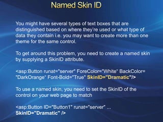 You might have several types of text boxes that are
distinguished based on where they’re used or what type of
data they contain i.e. you may want to create more than one
theme for the same control.

To get around this problem, you need to create a named skin
by supplying a SkinID attribute.

<asp:Button runat="server" ForeColor="White“ BackColor=
"DarkOrange“ Font-Bold="True" SkinID="Dramatic"/>

To use a named skin, you need to set the SkinID of the
control on your web page to match

<asp:Button ID="Button1" runat="server" ...
SkinID="Dramatic" />
 