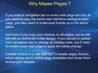 If you want a navigation bar on every web page not only do
you need to copy the same user interface markup to each
page, you also need to make sure it ends up in the same
place.

And even if you copy your markup on all pages, you’re still
left with an extremely brittle design. If you decide to update
your navigation bar or change its position later, you’ll need
to modify every web page to apply the same change.

A better choice is to use ASP.NET’s master pages feature,
which allows you to define page templates and reuse them
across your website.
 