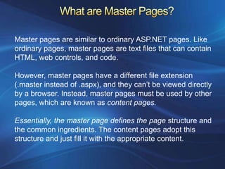Master pages are similar to ordinary ASP.NET pages. Like
ordinary pages, master pages are text files that can contain
HTML, web controls, and code.

However, master pages have a different file extension
(.master instead of .aspx), and they can’t be viewed directly
by a browser. Instead, master pages must be used by other
pages, which are known as content pages.

Essentially, the master page defines the page structure and
the common ingredients. The content pages adopt this
structure and just fill it with the appropriate content.
 