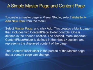 To create a master page in Visual Studio, select Website ➤
Add New Item from the menu.

Select Master Page, and click Add. This creates a blank page
that includes two ContentPlaceHolder controls. One is
defined in the <head> section. The second, more important
ContentPlaceHolder is defined in the <body> section, and
represents the displayed content of the page.

The ContentPlaceHolder is the portion of the Master page
that a content page can change.
 