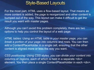 For the most part, HTML uses a flow-based layout. That means as
more content is added, the page is reorganized and other content is
bumped out of the way. This layout can make it difficult to get the
result you want with master pages.

Although you can’t avoid this problem completely, there are two
options to help you control the layout of a web page:

HTML tables: Using an HTML table in your master page, you can
break a portion of your page into columns and rows. You can then
add a ContentPlaceHolder in a single cell, ensuring that the other
content is aligned more or less the way you want.

CSS positioning: Using CSS styles, you can divide your content into
columns or regions, each of which is held in a separate <div>
element. You then place a single ContentPlaceHolder in each <div>.
 