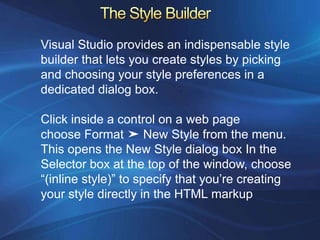Visual Studio provides an indispensable style
builder that lets you create styles by picking
and choosing your style preferences in a
dedicated dialog box.

Click inside a control on a web page
choose Format ➤ New Style from the menu.
This opens the New Style dialog box In the
Selector box at the top of the window, choose
“(inline style)” to specify that you’re creating
your style directly in the HTML markup
 