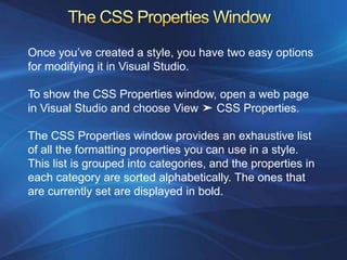 Once you’ve created a style, you have two easy options
for modifying it in Visual Studio.

To show the CSS Properties window, open a web page
in Visual Studio and choose View ➤ CSS Properties.

The CSS Properties window provides an exhaustive list
of all the formatting properties you can use in a style.
This list is grouped into categories, and the properties in
each category are sorted alphabetically. The ones that
are currently set are displayed in bold.
 