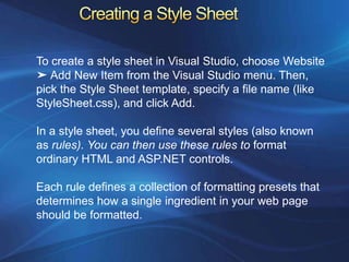 To create a style sheet in Visual Studio, choose Website
➤ Add New Item from the Visual Studio menu. Then,
pick the Style Sheet template, specify a file name (like
StyleSheet.css), and click Add.

In a style sheet, you define several styles (also known
as rules). You can then use these rules to format
ordinary HTML and ASP.NET controls.

Each rule defines a collection of formatting presets that
determines how a single ingredient in your web page
should be formatted.
 