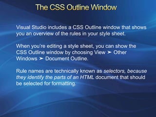 Visual Studio includes a CSS Outline window that shows
you an overview of the rules in your style sheet.

When you’re editing a style sheet, you can show the
CSS Outline window by choosing View ➤ Other
Windows ➤ Document Outline.

Rule names are technically known as selectors, because
they identify the parts of an HTML document that should
be selected for formatting.
 
