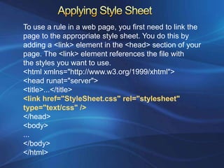 To use a rule in a web page, you first need to link the
page to the appropriate style sheet. You do this by
adding a <link> element in the <head> section of your
page. The <link> element references the file with
the styles you want to use.
<html xmlns="http://www.w3.org/1999/xhtml">
<head runat="server">
<title>...</title>
<link href="StyleSheet.css" rel="stylesheet"
type="text/css" />
</head>
<body>
...
</body>
</html>
 