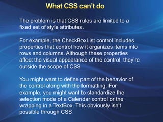 The problem is that CSS rules are limited to a
fixed set of style attributes.

For example, the CheckBoxList control includes
properties that control how it organizes items into
rows and columns. Although these properties
affect the visual appearance of the control, they’re
outside the scope of CSS

You might want to define part of the behavior of
the control along with the formatting. For
example, you might want to standardize the
selection mode of a Calendar control or the
wrapping in a TextBox. This obviously isn’t
possible through CSS
 