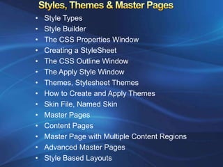 •   Style Types
•   Style Builder
•   The CSS Properties Window
•   Creating a StyleSheet
•   The CSS Outline Window
•   The Apply Style Window
•   Themes, Stylesheet Themes
•   How to Create and Apply Themes
•   Skin File, Named Skin
•   Master Pages
•   Content Pages
•   Master Page with Multiple Content Regions
•   Advanced Master Pages
•   Style Based Layouts
 
