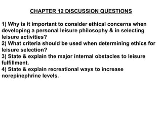 CHAPTER 12 DISCUSSION QUESTIONS 1) Why is it important to consider ethical concerns when developing a personal leisure philosophy & in selecting leisure activities? 2) What criteria should be used when determining ethics for leisure selection? 3) State & explain the major internal obstacles to leisure fulfillment. 4) State & explain recreational ways to increase norepinephrine levels.   