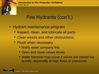 Fire Hydrants (con’t.) Hydrant maintenance program Inspect, clean, and lubricate all parts Clear weeds and other obstructions Flush when necessary Notify water company first Open and close valves slowly Water hammer may occur if valves are closed too quickly, especially at high flows or pressures 