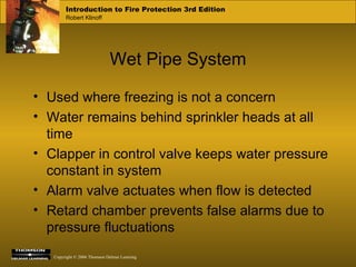 Wet Pipe System Used where freezing is not a concern Water remains behind sprinkler heads at all time Clapper in control valve keeps water pressure constant in system Alarm valve actuates when flow is detected Retard chamber prevents false alarms due to pressure fluctuations 