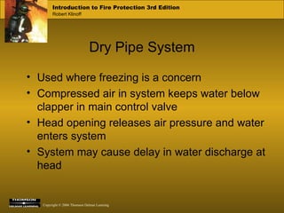 Dry Pipe System Used where freezing is a concern Compressed air in system keeps water below clapper in main control valve Head opening releases air pressure and water enters system System may cause delay in water discharge at head 