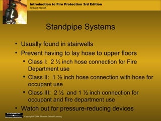 Standpipe Systems Usually found in stairwells Prevent having to lay hose to upper floors Class I:  2 ½ inch hose connection for Fire Department use  Class II:  1 ½ inch hose connection with hose for occupant use Class III:  2 ½  and 1 ½ inch connection for occupant and fire department use Watch out for pressure-reducing devices 
